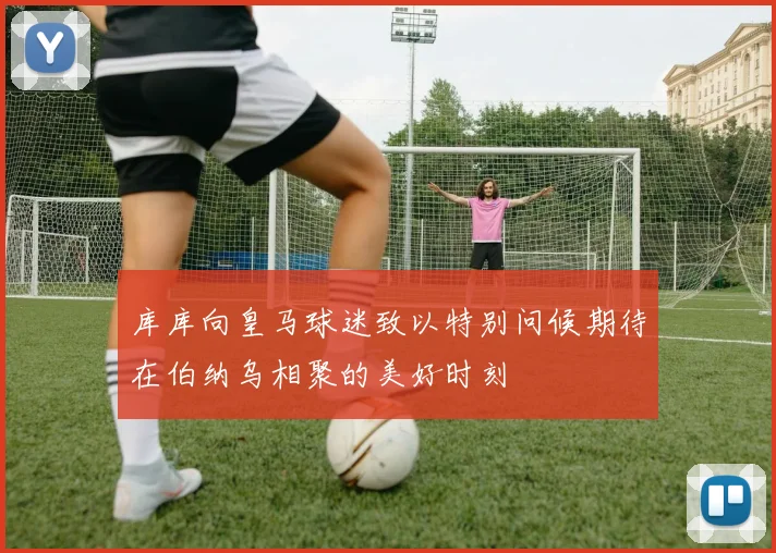 库库向皇马球迷致以特别问候期待在伯纳乌相聚的美好时刻
