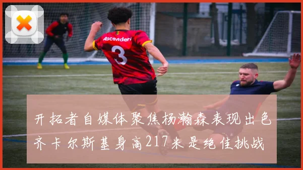 开拓者自媒体聚焦杨瀚森表现出色齐卡尔斯基身高217米是绝佳挑战