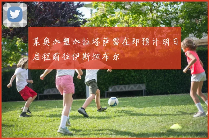 莱奥加盟加拉塔萨雷在即预计明日启程前往伊斯坦布尔