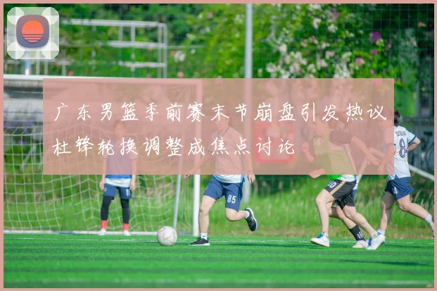 广东男篮季前赛末节崩盘引发热议杜锋轮换调整成焦点讨论