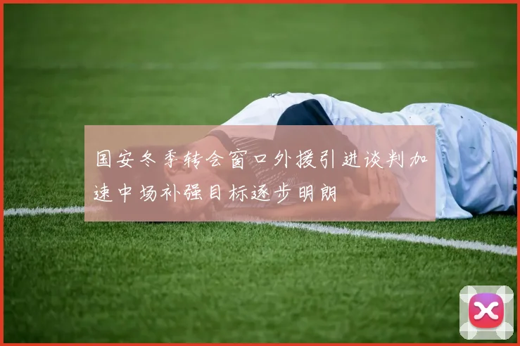 国安冬季转会窗口外援引进谈判加速中场补强目标逐步明朗