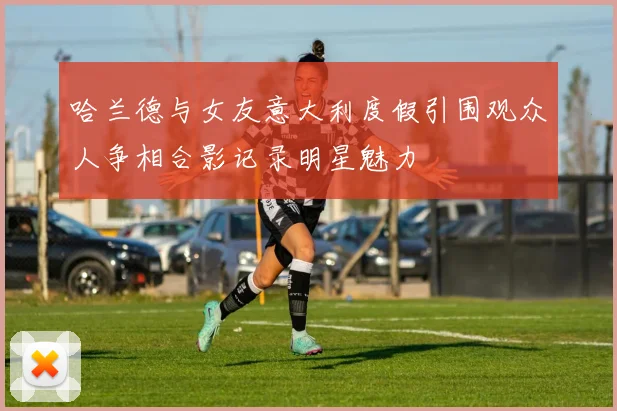 哈兰德与女友意大利度假引围观众人争相合影记录明星魅力