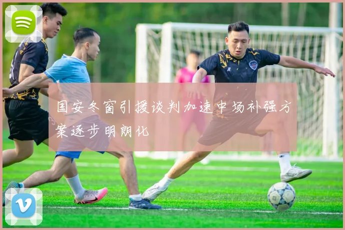 国安冬窗引援谈判加速中场补强方案逐步明朗化
