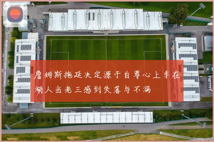 詹姆斯拖延决定源于自尊心上季在湖人当老三感到失落与不满